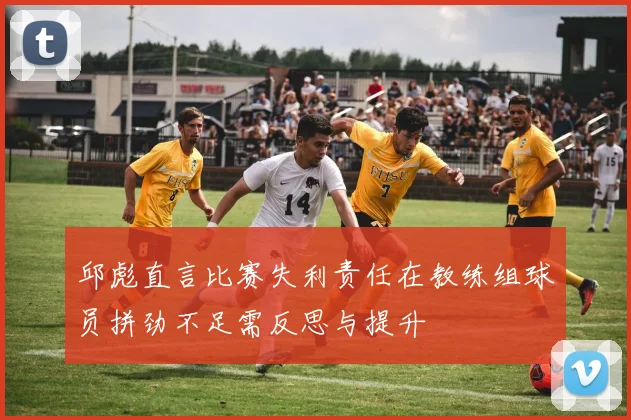 邱彪直言比赛失利责任在教练组球员拼劲不足需反思与提升