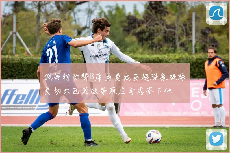 佩蒂特称赞B席为曼城英超现象级球员切尔西若欲争冠应考虑签下他