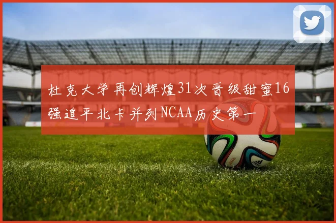 杜克大学再创辉煌31次晋级甜蜜16强追平北卡并列NCAA历史第一