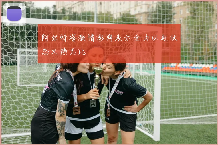 阿尔特塔激情澎湃表示全力以赴状态火热无比