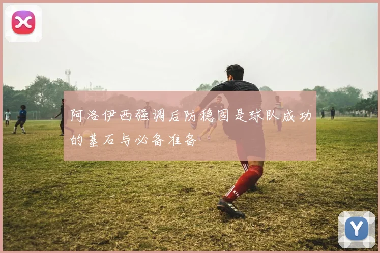 阿洛伊西强调后防稳固是球队成功的基石与必备准备
