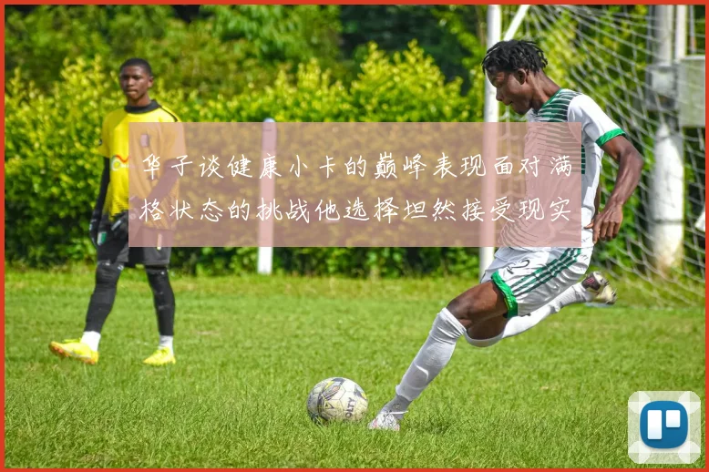华子谈健康小卡的巅峰表现面对满格状态的挑战他选择坦然接受现实