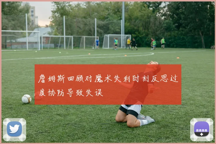 詹姆斯回顾对魔术失利时刻反思过度协防导致失误