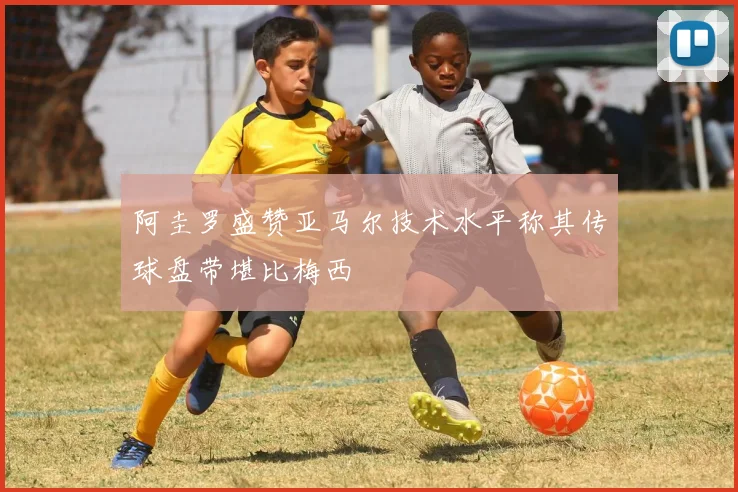 阿圭罗盛赞亚马尔技术水平称其传球盘带堪比梅西