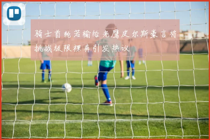 骑士首轮若输给老鹰皮尔斯豪言将挑战极限裸奔引发热议