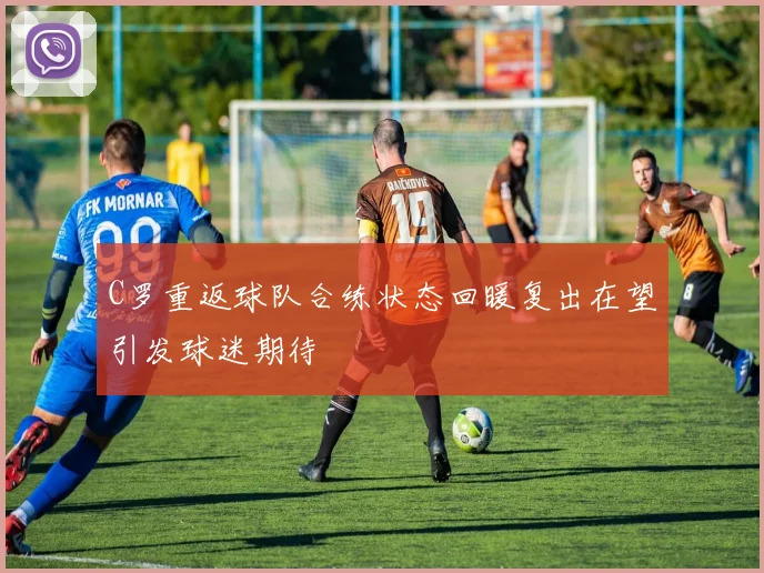 C罗重返球队合练状态回暖复出在望引发球迷期待