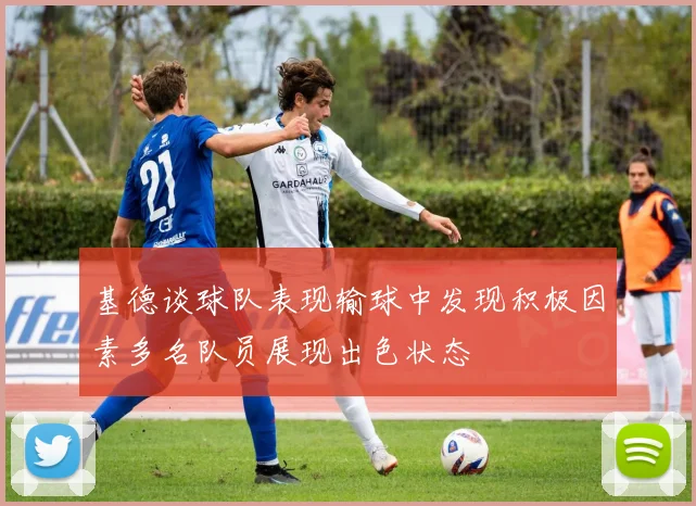 基德谈球队表现输球中发现积极因素多名队员展现出色状态