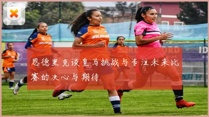 恩德里克谈皇马挑战与专注未来比赛的决心与期待