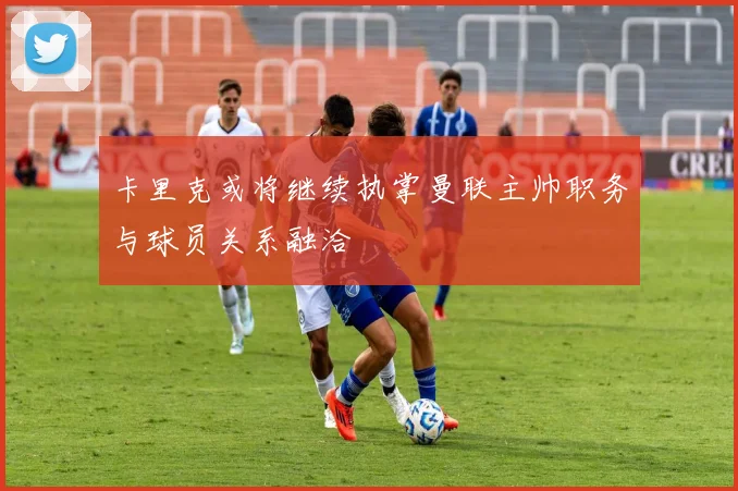 卡里克或将继续执掌曼联主帅职务与球员关系融洽