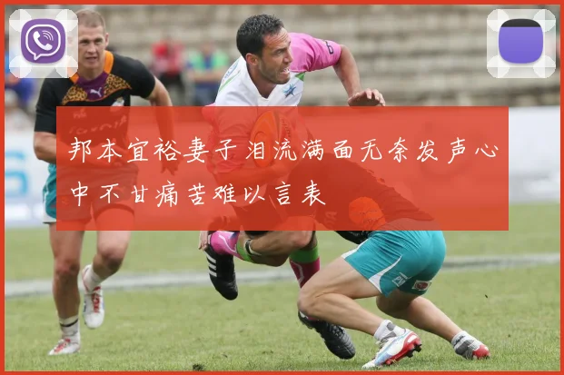 邦本宜裕妻子泪流满面无奈发声心中不甘痛苦难以言表