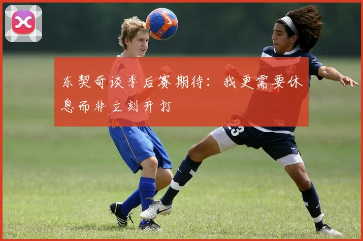 东契奇谈季后赛期待：我更需要休息而非立刻开打