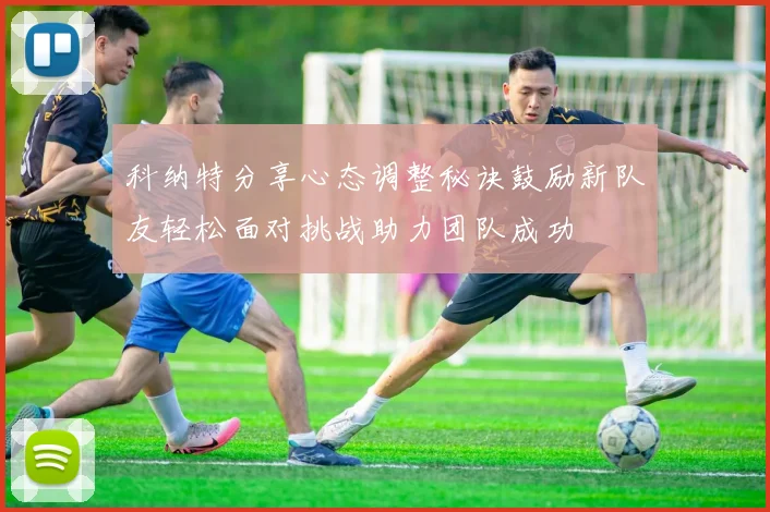 科纳特分享心态调整秘诀鼓励新队友轻松面对挑战助力团队成功
