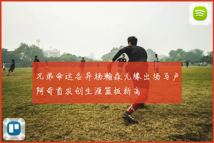 兄弟命运各异杨瀚森无缘出场马卢阿奇首发创生涯篮板新高