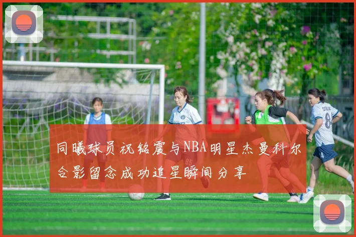 同曦球员祝铭震与NBA明星杰曼科尔合影留念成功追星瞬间分享