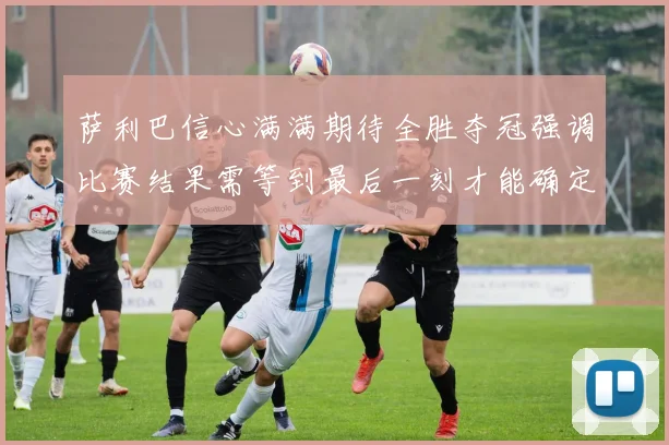 萨利巴信心满满期待全胜夺冠强调比赛结果需等到最后一刻才能确定