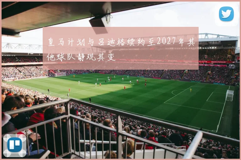 皇马计划与吕迪格续约至2027年其他球队静观其变
