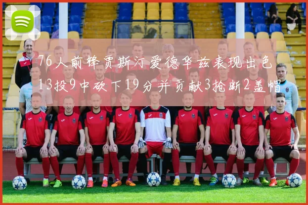 76人前锋贾斯汀爱德华兹表现出色13投9中砍下19分并贡献3抢断2盖帽