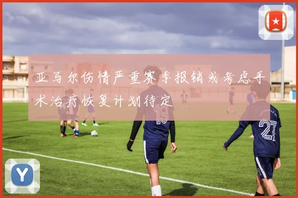 亚马尔伤情严重赛季报销或考虑手术治疗恢复计划待定