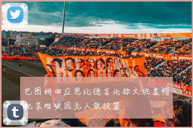 巴图姆回应恩比德言论称文班盖帽纪录难破因无人敢投篮