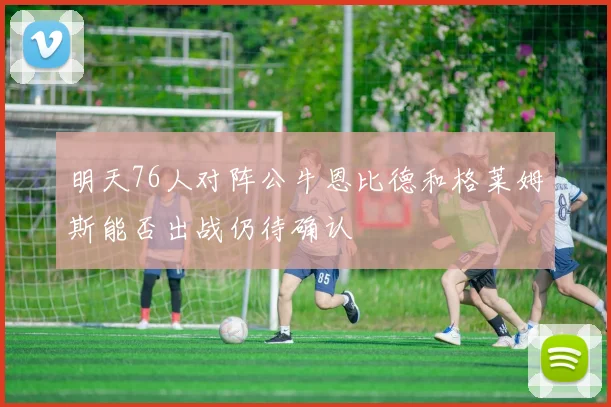明天76人对阵公牛恩比德和格莱姆斯能否出战仍待确认