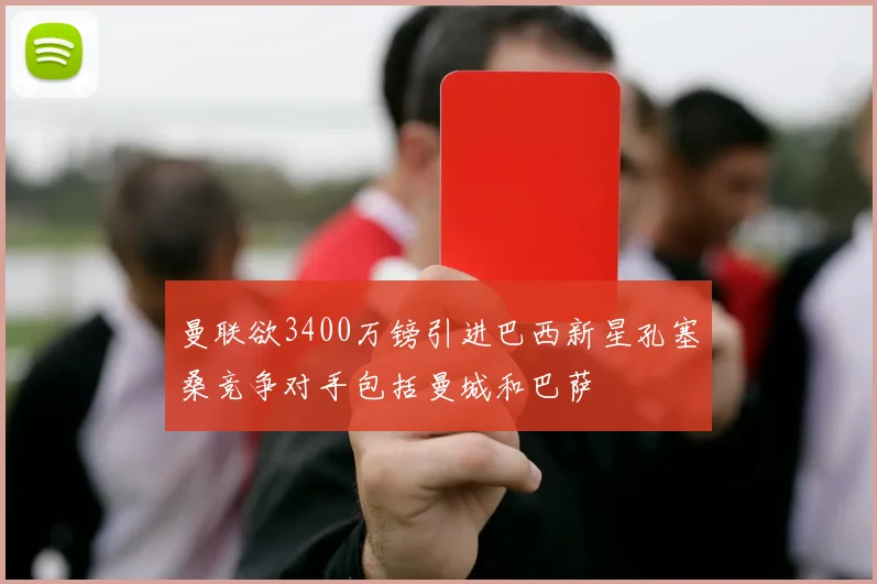 曼联欲3400万镑引进巴西新星孔塞桑竞争对手包括曼城和巴萨