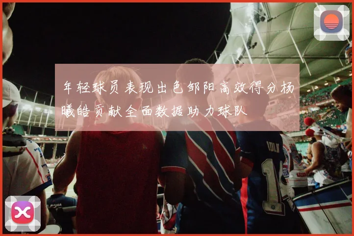 年轻球员表现出色邹阳高效得分杨曦皓贡献全面数据助力球队