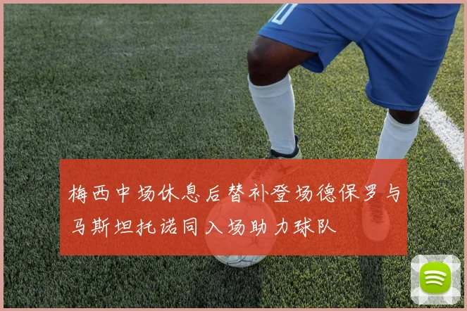 梅西中场休息后替补登场德保罗与马斯坦托诺同入场助力球队