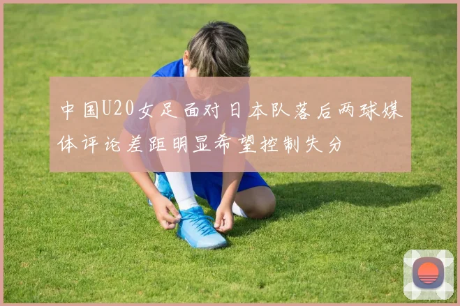 中国U20女足面对日本队落后两球媒体评论差距明显希望控制失分
