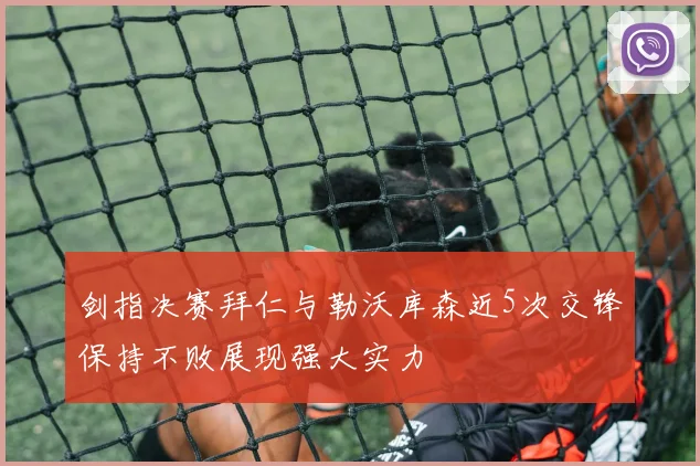 剑指决赛拜仁与勒沃库森近5次交锋保持不败展现强大实力