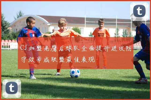 CJ加盟老鹰后球队全面提升进攻防守效率成联盟最佳表现
