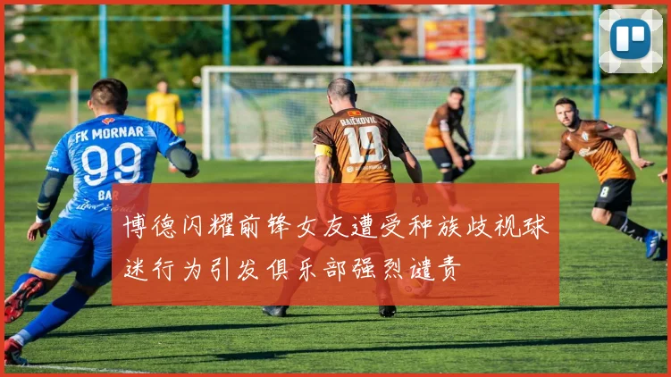 博德闪耀前锋女友遭受种族歧视球迷行为引发俱乐部强烈谴责