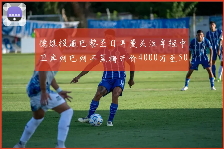 德媒报道巴黎圣日耳曼关注年轻中卫库利巴利不莱梅开价4000万至5000万欧元